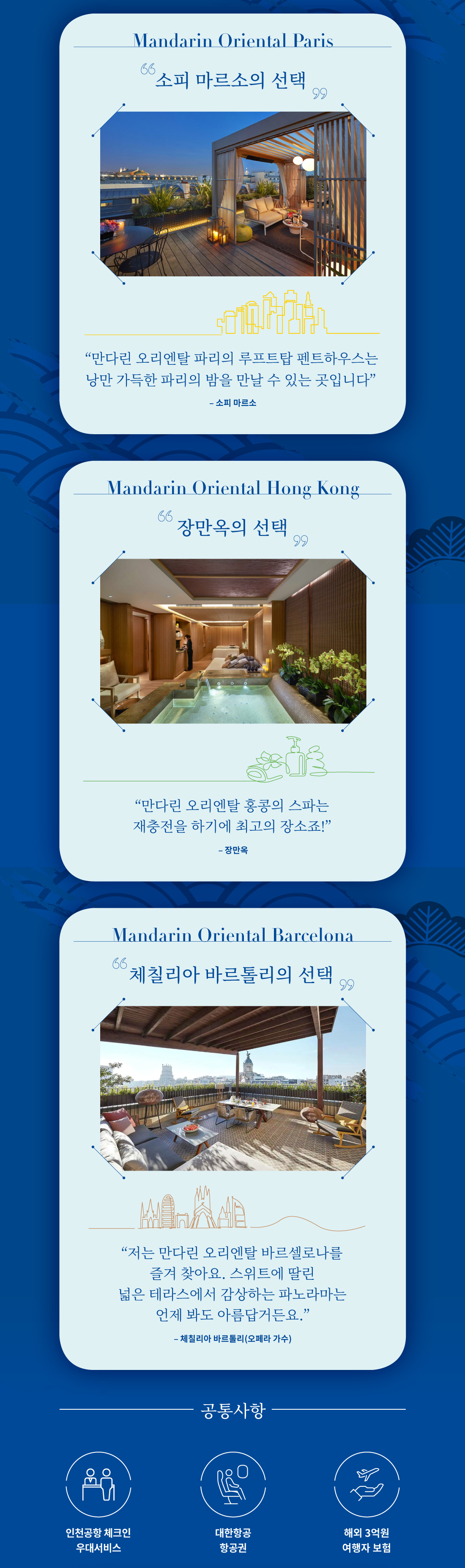 Mandarin Oriental Paris. 소피 마르소의 선택. '만다린 오리엔탈 파리의 루프탑 펜트하우스는 낭만 가득한 파리의 밤을 만날 수 있는 곳입니다.' -소피마르소- / Mandarin Oriental Hong Kong. 장만옥의 선택. '만다린 오리엔탈 홍콩의 스파는 재충전을 하기에 최고의 장소죠!' -장만옥- / Mandarin Oriental Barcelona. 체칠리아 바르톨리의 선택. '저는 만다린 오리엔탈 바르셀로나를 즐겨 찾아요. 스위트에 딸린 넓은 테라스에서 감상하는 파노라마는 언제 봐도 아름답거든요.' -체칠리아 바르톨리(오페라 가수)-
